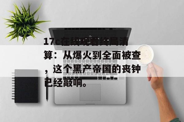 17c在线观看终局清算：从爆火到全面被查，这个黑产帝国的丧钟已经敲响。