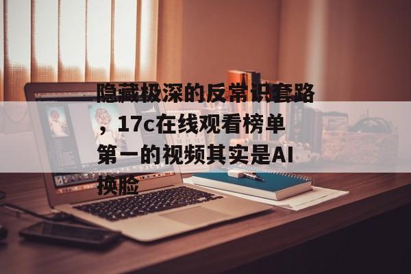 隐藏极深的反常识套路，17c在线观看榜单第一的视频其实是AI换脸