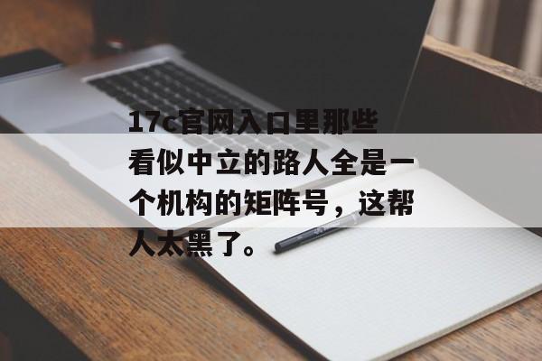 17c官网入口里那些看似中立的路人全是一个机构的矩阵号，这帮人太黑了。