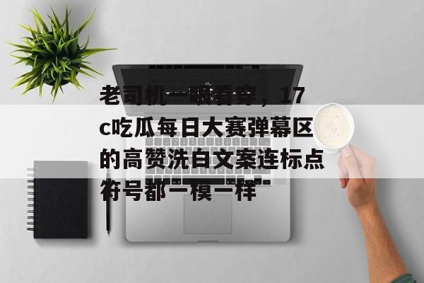 老司机一眼看穿，17c吃瓜每日大赛弹幕区的高赞洗白文案连标点符号都一模一样