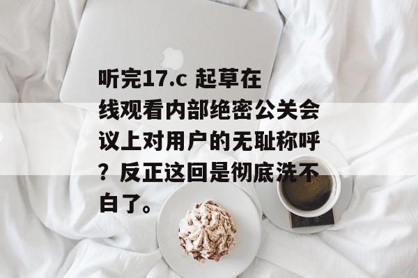 听完17.c 起草在线观看内部绝密公关会议上对用户的无耻称呼？反正这回是彻底洗不白了。
