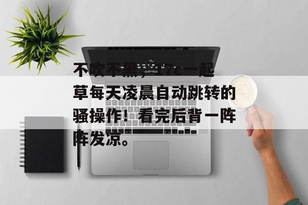 不吹不黑，17c一起草每天凌晨自动跳转的骚操作！看完后背一阵阵发凉。