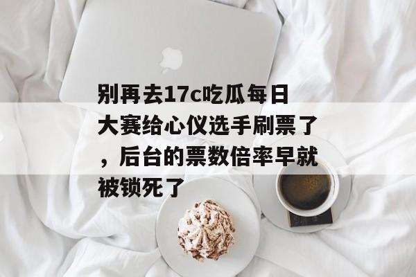 别再去17c吃瓜每日大赛给心仪选手刷票了，后台的票数倍率早就被锁死了