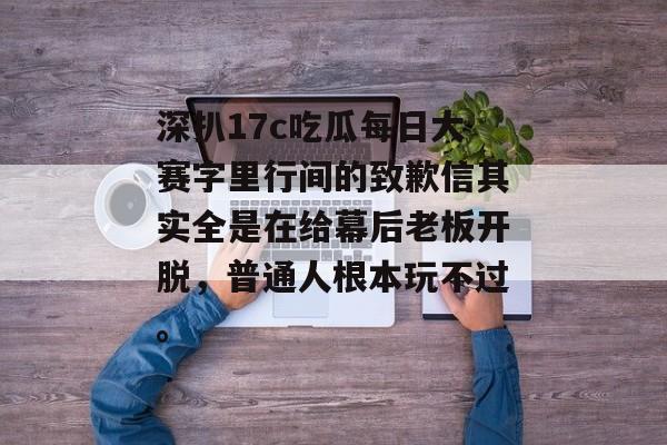 深扒17c吃瓜每日大赛字里行间的致歉信其实全是在给幕后老板开脱，普通人根本玩不过。