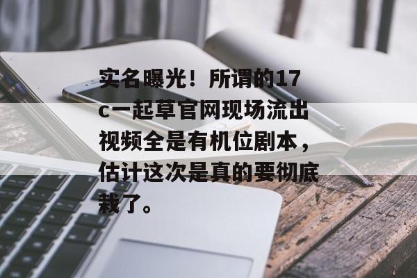实名曝光！所谓的17c一起草官网现场流出视频全是有机位剧本，估计这次是真的要彻底栽了。