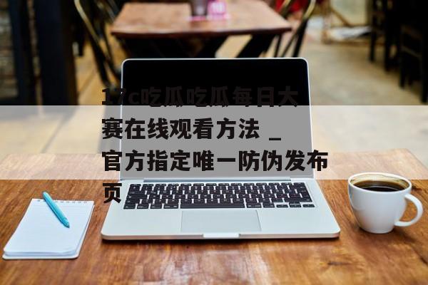 17c吃瓜吃瓜每日大赛在线观看方法 _ 官方指定唯一防伪发布页
