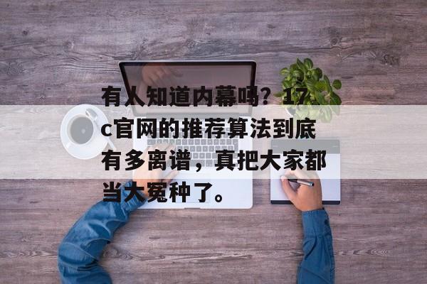 有人知道内幕吗？17c官网的推荐算法到底有多离谱，真把大家都当大冤种了。