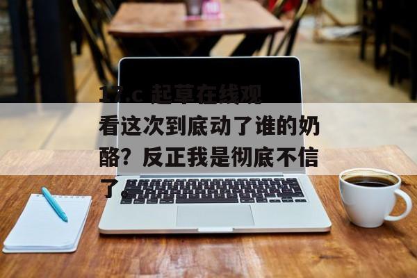 17.c 起草在线观看这次到底动了谁的奶酪？反正我是彻底不信了。