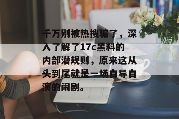 千万别被热搜骗了，深入了解了17c黑料的内部潜规则，原来这从头到尾就是一场自导自演的闹剧。