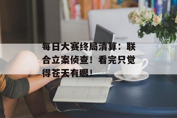 每日大赛终局清算：联合立案侦查！看完只觉得苍天有眼！