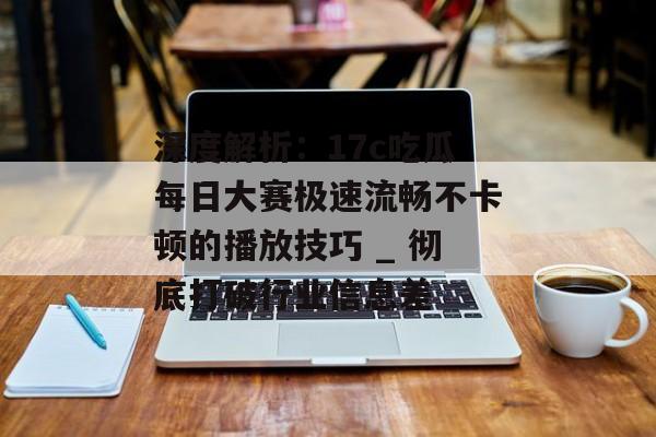 深度解析：17c吃瓜每日大赛极速流畅不卡顿的播放技巧 _ 彻底打破行业信息差