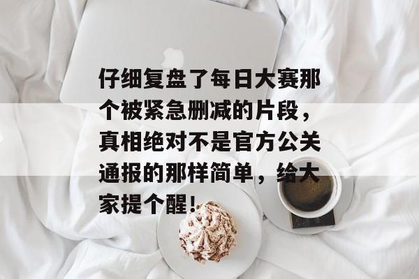 仔细复盘了每日大赛那个被紧急删减的片段，真相绝对不是官方公关通报的那样简单，给大家提个醒！