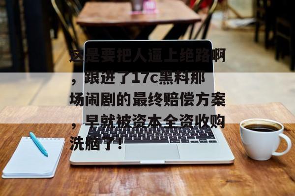 这是要把人逼上绝路啊，跟进了17c黑料那场闹剧的最终赔偿方案，早就被资本全资收购洗脑了！
