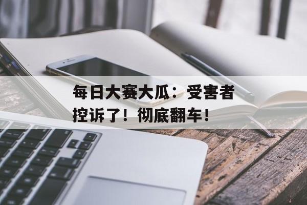 每日大赛大瓜：受害者控诉了！彻底翻车！