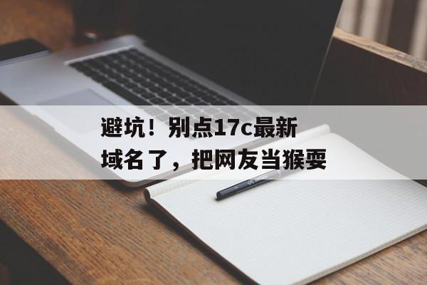 避坑！别点17c最新域名了，把网友当猴耍