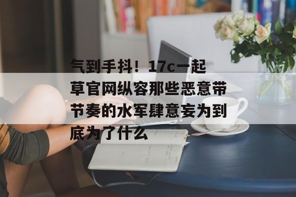 气到手抖！17c一起草官网纵容那些恶意带节奏的水军肆意妄为到底为了什么
