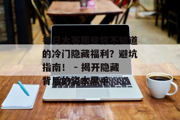 每日大赛那些你不知道的冷门隐藏福利？避坑指南！ - 揭开隐藏背后的资本黑手