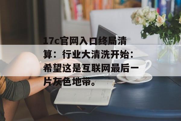 17c官网入口终局清算：行业大清洗开始：希望这是互联网最后一片灰色地带。