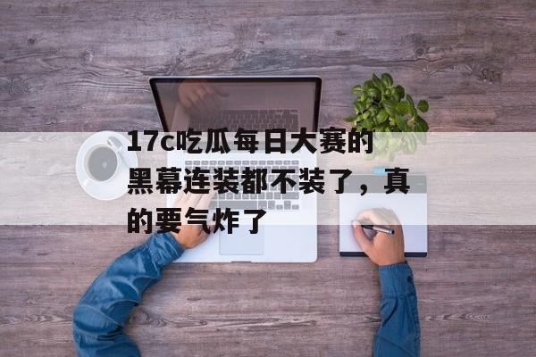17c吃瓜每日大赛的黑幕连装都不装了，真的要气炸了