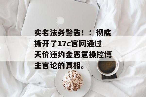 实名法务警告！：彻底撕开了17c官网通过天价违约金恶意操控博主言论的真相。
