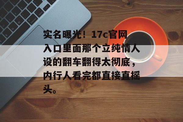 实名曝光！17c官网入口里面那个立纯情人设的翻车翻得太彻底，内行人看完都直接直摇头。
