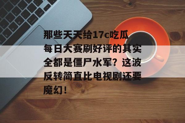 那些天天给17c吃瓜每日大赛刷好评的其实全都是僵尸水军？这波反转简直比电视剧还要魔幻！