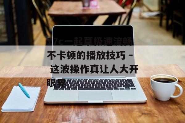 17c一起草极速流畅不卡顿的播放技巧 - 这波操作真让人大开眼界