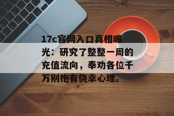 17c官网入口真相曝光：研究了整整一周的充值流向，奉劝各位千万别抱有侥幸心理。