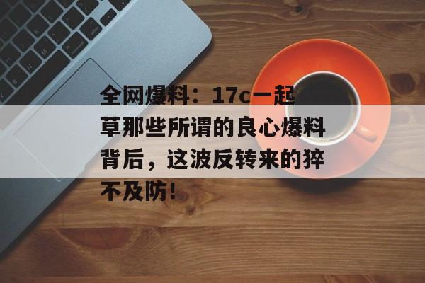 全网爆料：17c一起草那些所谓的良心爆料背后，这波反转来的猝不及防！